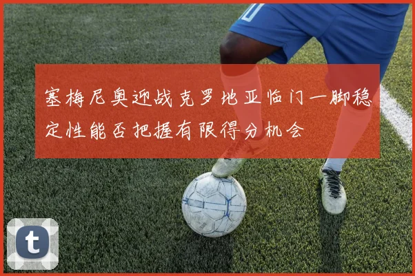 塞梅尼奥迎战克罗地亚临门一脚稳定性能否把握有限得分机会