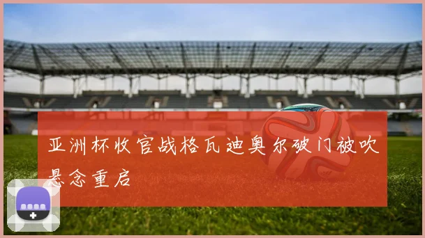 亚洲杯收官战格瓦迪奥尔破门被吹悬念重启