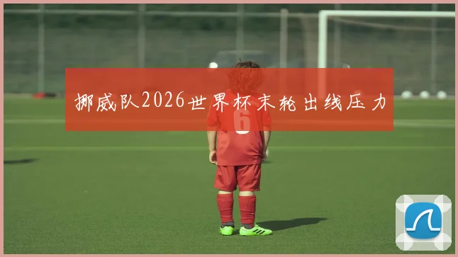 挪威队2026世界杯末轮出线压力