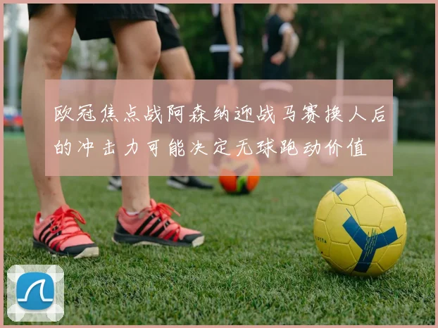 欧冠焦点战阿森纳迎战马赛换人后的冲击力可能决定无球跑动价值