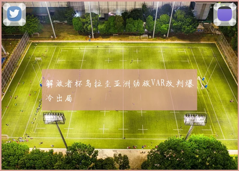解放者杯乌拉圭亚洲劲旅VAR改判爆冷出局