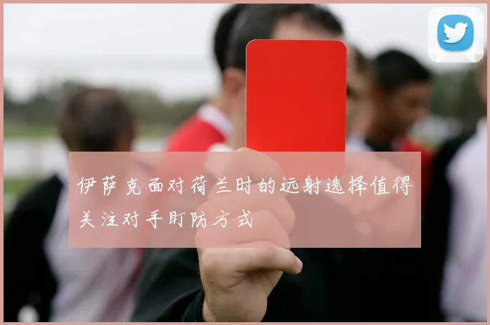 伊萨克面对荷兰时的远射选择值得关注对手盯防方式