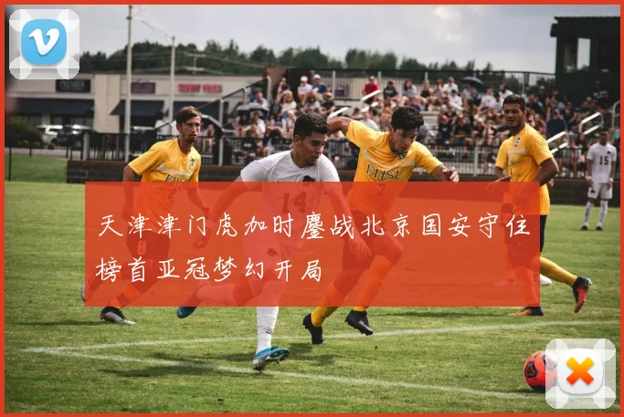 天津津门虎加时鏖战北京国安守住榜首亚冠梦幻开局