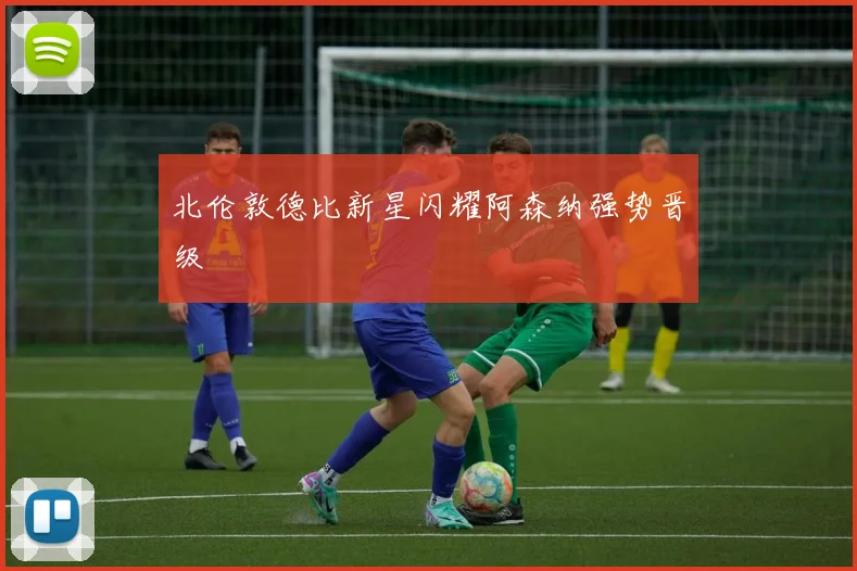 北伦敦德比新星闪耀阿森纳强势晋级