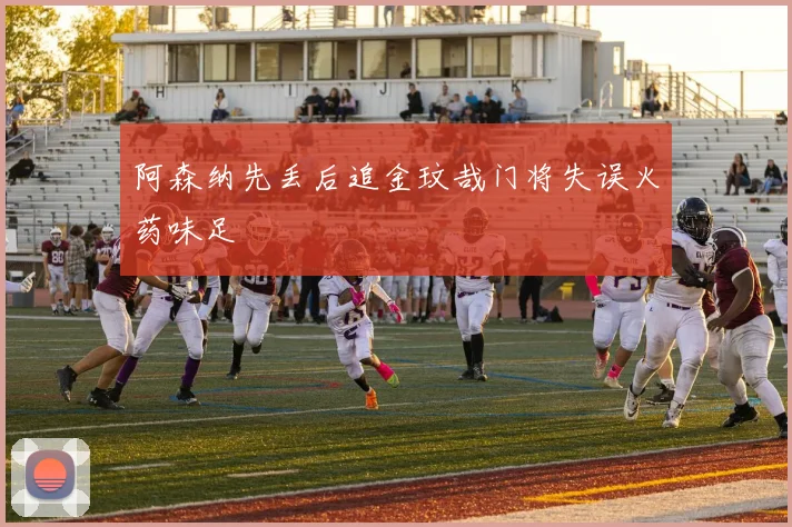 阿森纳先丢后追金玟哉门将失误火药味足