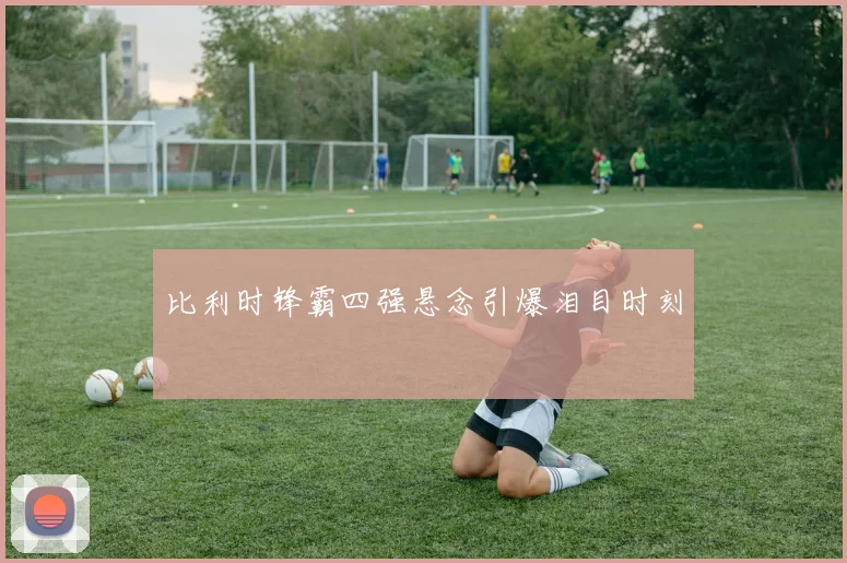 比利时锋霸四强悬念引爆泪目时刻
