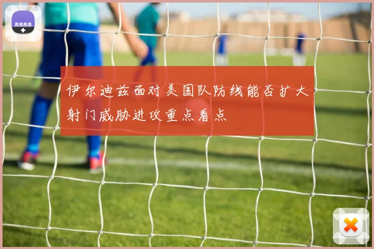 伊尔迪兹面对美国队防线能否扩大射门威胁进攻重点看点