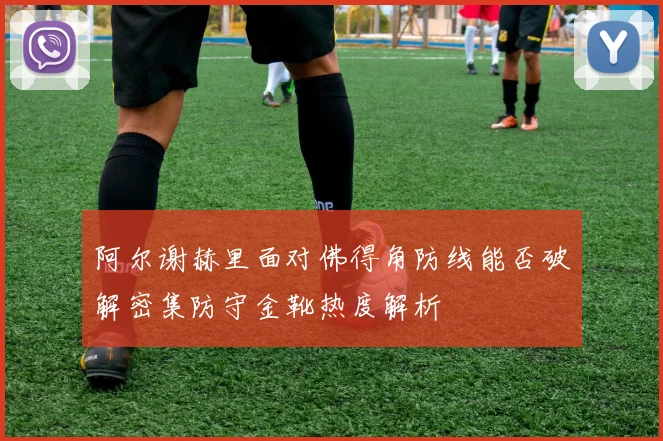 阿尔谢赫里面对佛得角防线能否破解密集防守金靴热度解析