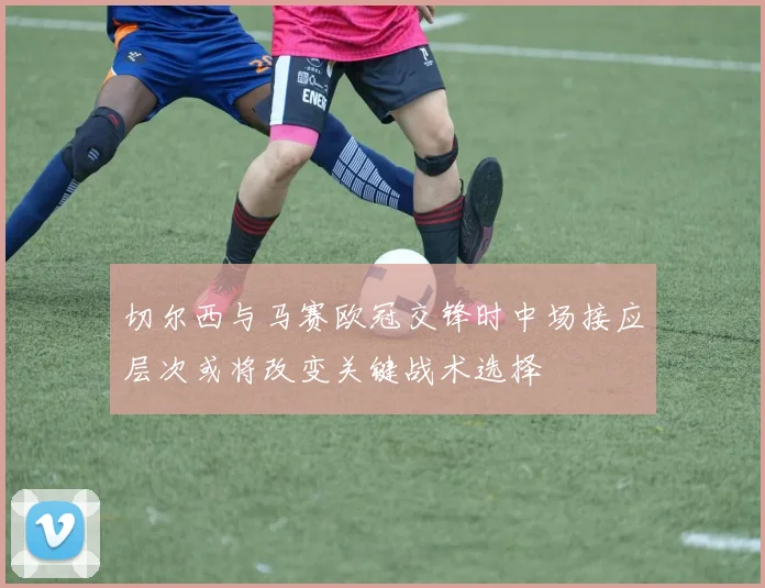 切尔西与马赛欧冠交锋时中场接应层次或将改变关键战术选择