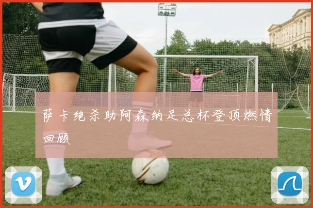 萨卡绝杀助阿森纳足总杯登顶燃情回顾