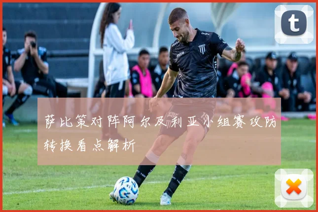萨比策对阵阿尔及利亚小组赛攻防转换看点解析