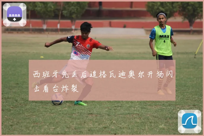 西班牙先丢后追格瓦迪奥尔开场闪击看台炸裂