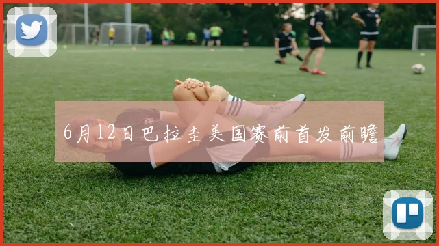 6月12日巴拉圭美国赛前首发前瞻