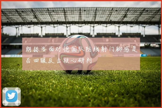 朗赫洛面对德国队防线射门脚感是否回暖反击核心研判