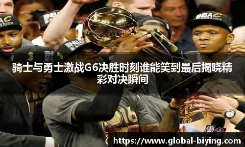 骑士与勇士激战G6决胜时刻谁能笑到最后揭晓精彩对决瞬间