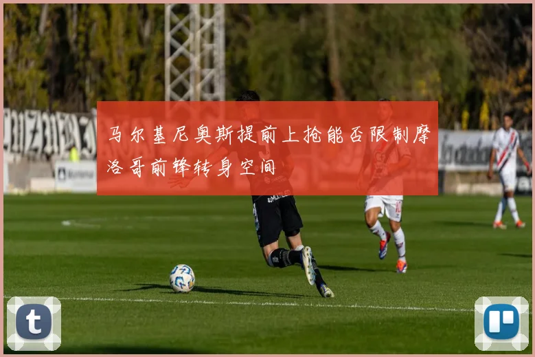 马尔基尼奥斯提前上抢能否限制摩洛哥前锋转身空间