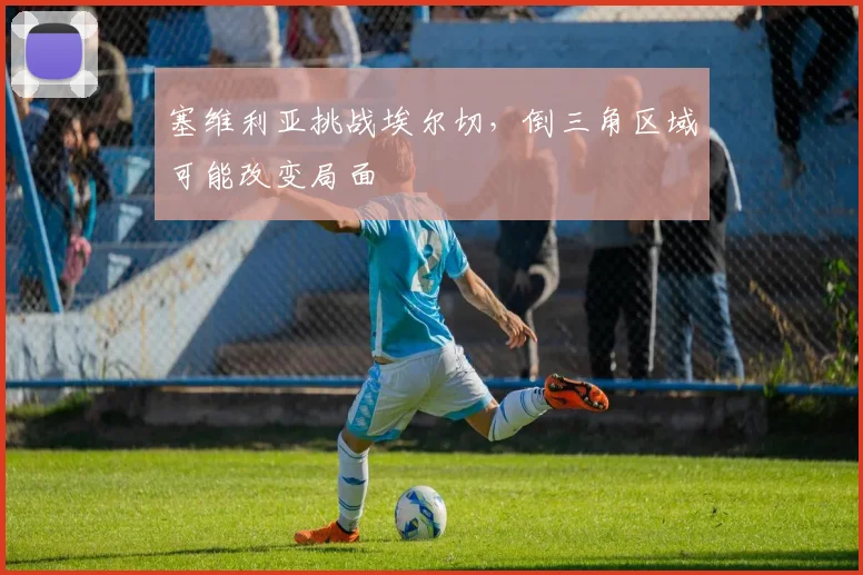 塞维利亚挑战埃尔切，倒三角区域可能改变局面