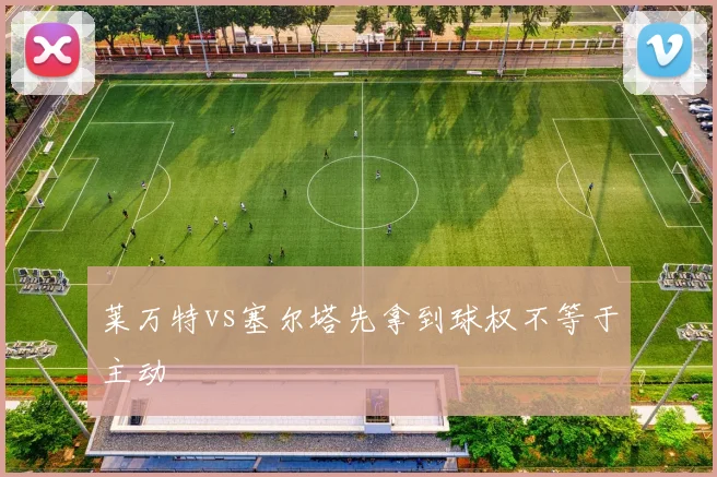 莱万特vs塞尔塔先拿到球权不等于主动