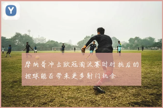 摩纳哥冲击欧冠淘汰赛时对抗后的控球能否带来更多射门机会