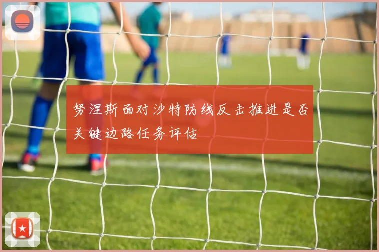 努涅斯面对沙特防线反击推进是否关键边路任务评估