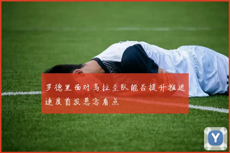 罗德里面对乌拉圭队能否提升推进速度首发悬念看点