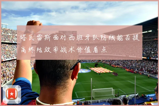 塔瓦雷斯面对西班牙队防线能否提高终结效率战术价值看点
