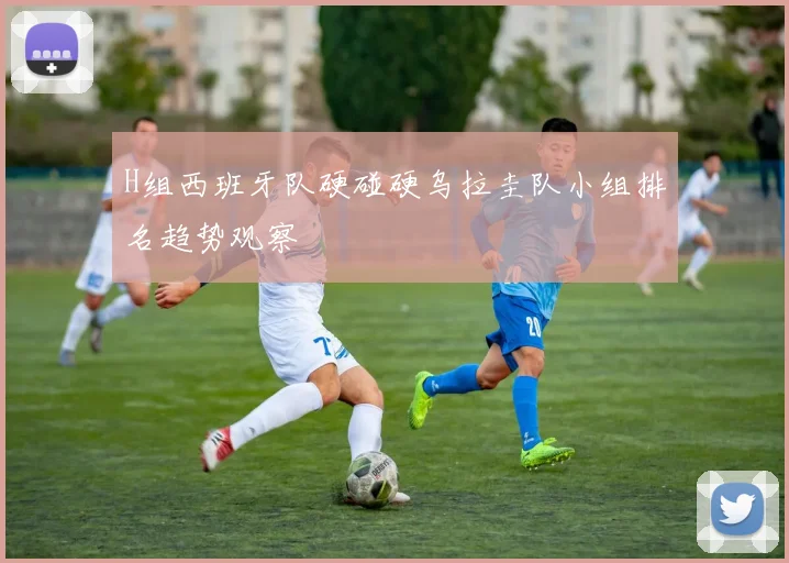 H组西班牙队硬碰硬乌拉圭队小组排名趋势观察