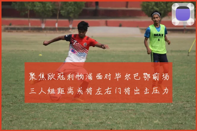 聚焦欧冠利物浦面对毕尔巴鄂前场三人组距离或将左右门将出击压力
