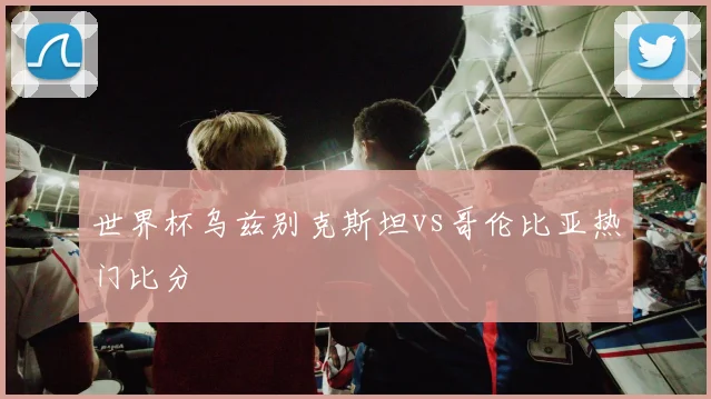 世界杯乌兹别克斯坦vs哥伦比亚热门比分