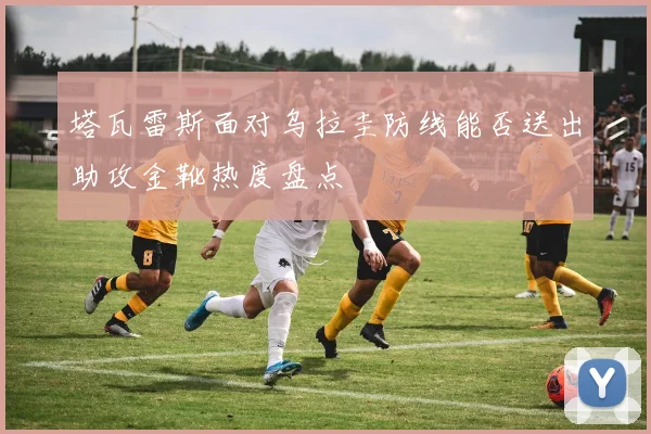 塔瓦雷斯面对乌拉圭防线能否送出助攻金靴热度盘点