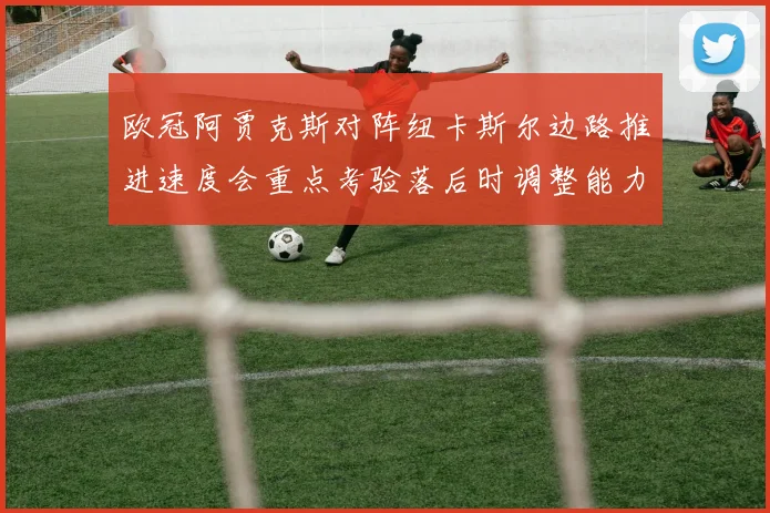 欧冠阿贾克斯对阵纽卡斯尔边路推进速度会重点考验落后时调整能力