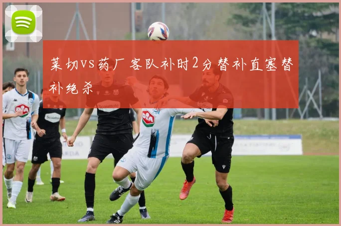 莱切vs药厂客队补时2分替补直塞替补绝杀