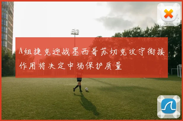 A组捷克迎战墨西哥苏切克攻守衔接作用将决定中场保护质量